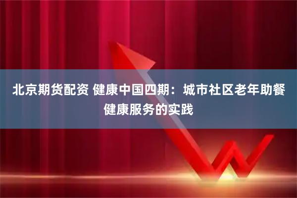 北京期货配资 健康中国四期：城市社区老年助餐健康服务的实践