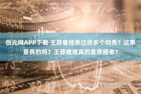 创元网APP下载 王莽曾经杀过很多个刘秀？这事是真的吗？王莽难道真的是穿越者？