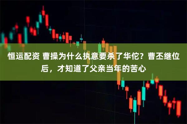 恒运配资 曹操为什么执意要杀了华佗？曹丕继位后，才知道了父亲当年的苦心