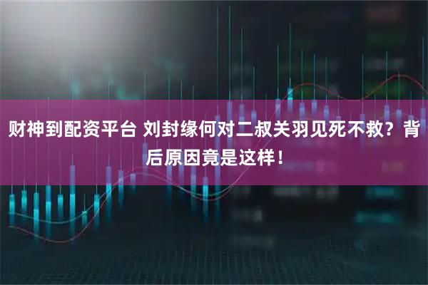 财神到配资平台 刘封缘何对二叔关羽见死不救？背后原因竟是这样！
