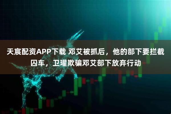 天宸配资APP下载 邓艾被抓后，他的部下要拦截囚车，卫瓘欺骗邓艾部下放弃行动