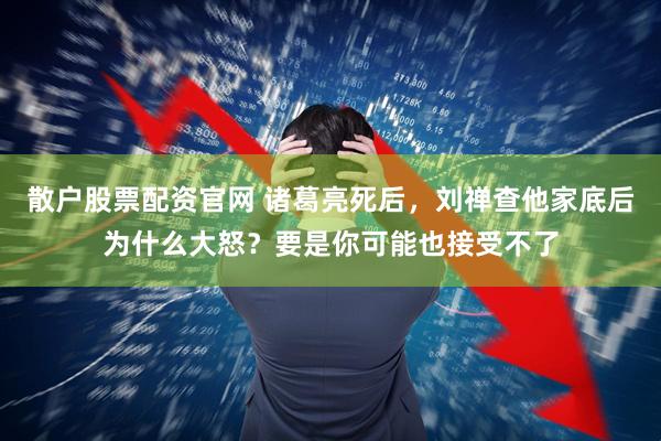 散户股票配资官网 诸葛亮死后，刘禅查他家底后为什么大怒？要是你可能也接受不了