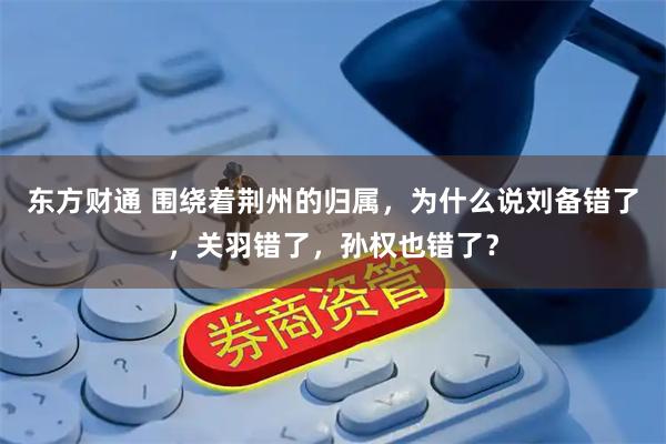东方财通 围绕着荆州的归属，为什么说刘备错了，关羽错了，孙权也错了？