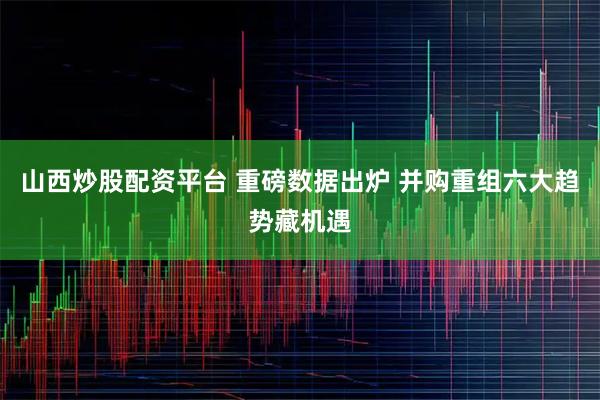 山西炒股配资平台 重磅数据出炉 并购重组六大趋势藏机遇