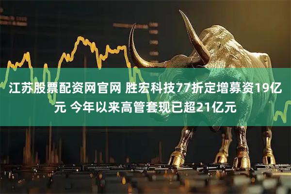 江苏股票配资网官网 胜宏科技77折定增募资19亿元 今年以来高管套现已超21亿元