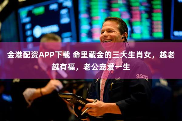 金港配资APP下载 命里藏金的三大生肖女，越老越有福，老公宠爱一生