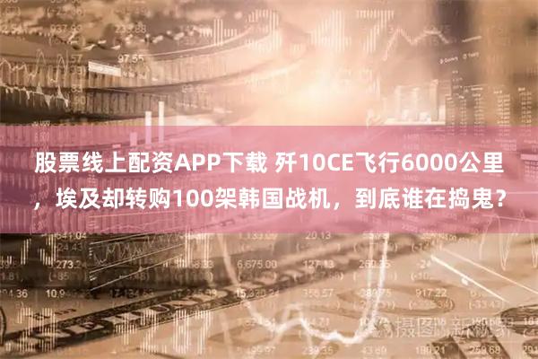 股票线上配资APP下载 歼10CE飞行6000公里，埃及却转购100架韩国战机，到底谁在捣鬼？