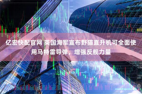 亿宏快配官网 英国海军宣布野猫直升机可全面使用马特雷导弹，增强反舰力量