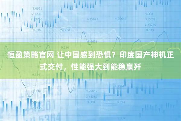 恒盈策略官网 让中国感到恐惧？印度国产神机正式交付，性能强大到能稳赢歼
