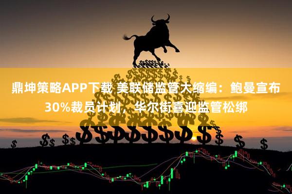 鼎坤策略APP下载 美联储监管大缩编：鲍曼宣布30%裁员计划，华尔街喜迎监管松绑