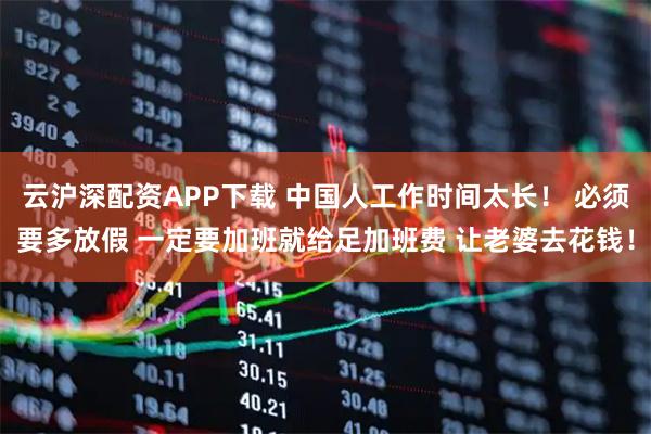 云沪深配资APP下载 中国人工作时间太长！ 必须要多放假 一定要加班就给足加班费 让老婆去花钱！