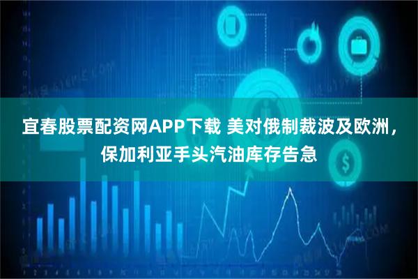 宜春股票配资网APP下载 美对俄制裁波及欧洲，保加利亚手头汽油库存告急