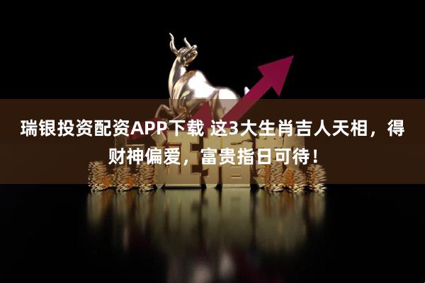 瑞银投资配资APP下载 这3大生肖吉人天相，得财神偏爱，富贵指日可待！
