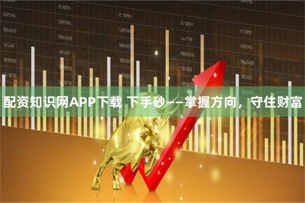 配资知识网APP下载 下手砂——掌握方向，守住财富