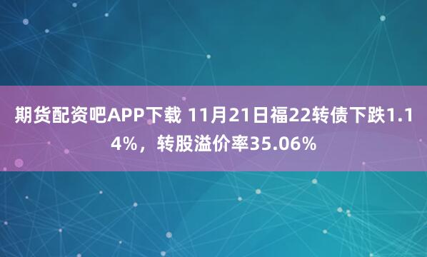 期货配资吧APP下载 11月21日福22转债下跌1.14%，转股溢价率35.06%