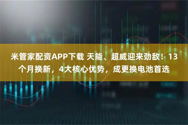 米管家配资APP下载 天能、超威迎来劲敌！13个月换新，4大核心优势，成更换电池首选