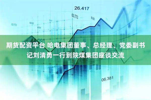 期货配资平台 哈电集团董事、总经理、党委副书记刘清勇一行到陕煤集团座谈交流