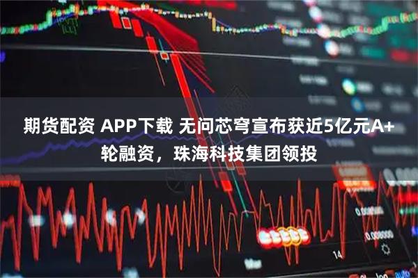 期货配资 APP下载 无问芯穹宣布获近5亿元A+轮融资，珠海科技集团领投