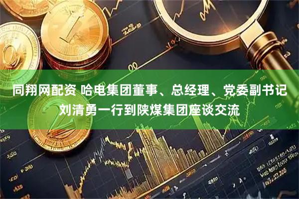 同翔网配资 哈电集团董事、总经理、党委副书记刘清勇一行到陕煤集团座谈交流