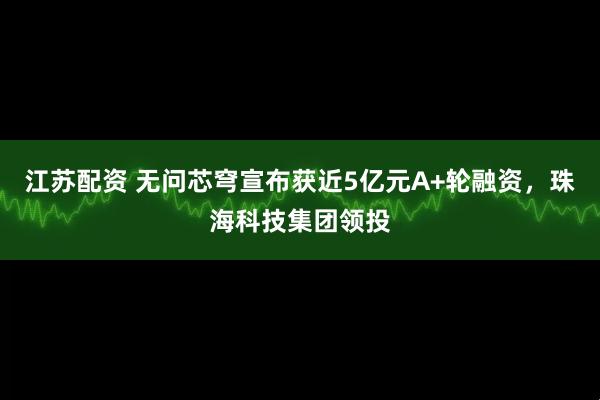 江苏配资 无问芯穹宣布获近5亿元A+轮融资，珠海科技集团领投