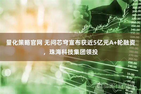 量化策略官网 无问芯穹宣布获近5亿元A+轮融资，珠海科技集团领投