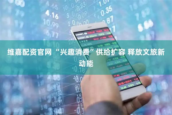 维嘉配资官网 “兴趣消费”供给扩容 释放文旅新动能