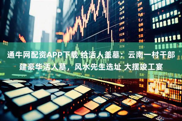 通牛网配资APP下载 给活人盖墓：云南一村干部建豪华活人墓，风水先生选址 大摆竣工宴