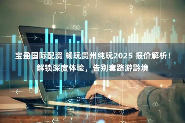 宝盈国际配资 畅玩贵州纯玩2025 报价解析！解锁深度体验，告别套路游黔境