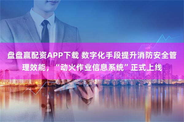 盘盘赢配资APP下载 数字化手段提升消防安全管理效能，“动火作业信息系统”正式上线
