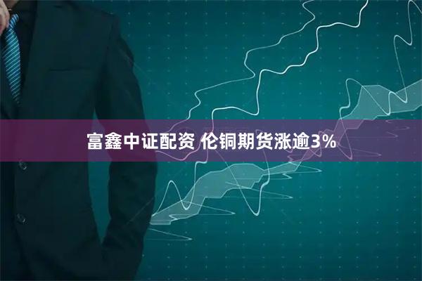 富鑫中证配资 伦铜期货涨逾3%