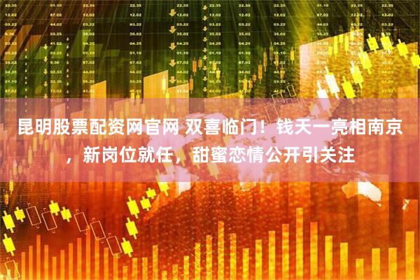 昆明股票配资网官网 双喜临门！钱天一亮相南京，新岗位就任，甜蜜恋情公开引关注
