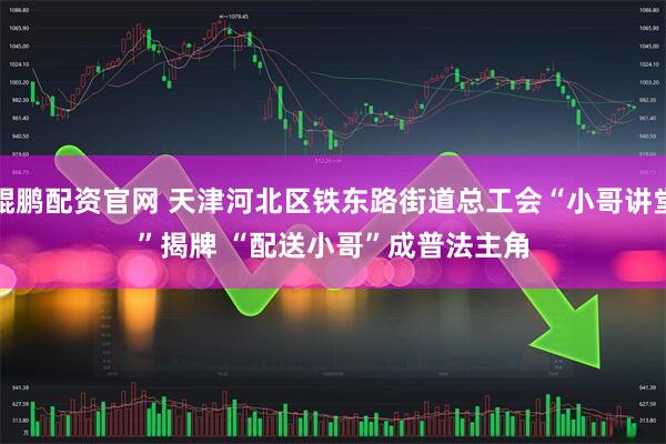 鲲鹏配资官网 天津河北区铁东路街道总工会“小哥讲堂”揭牌 “配送小哥”成普法主角