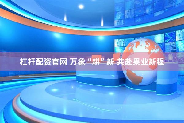 杠杆配资官网 万象“耕”新 共赴果业新程