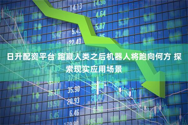 日升配资平台 跑赢人类之后机器人将跑向何方 探索现实应用场景