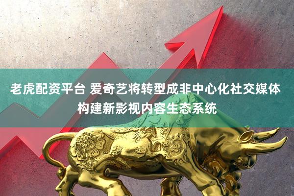 老虎配资平台 爱奇艺将转型成非中心化社交媒体 构建新影视内容生态系统
