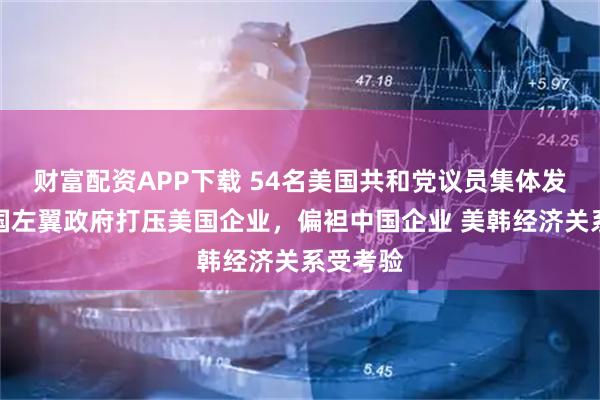 财富配资APP下载 54名美国共和党议员集体发难：韩国左翼政府打压美国企业，偏袒中国企业 美韩经济关系受考验