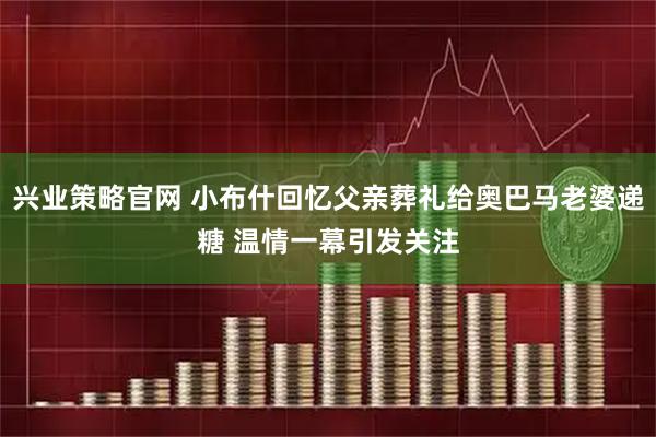 兴业策略官网 小布什回忆父亲葬礼给奥巴马老婆递糖 温情一幕引发关注