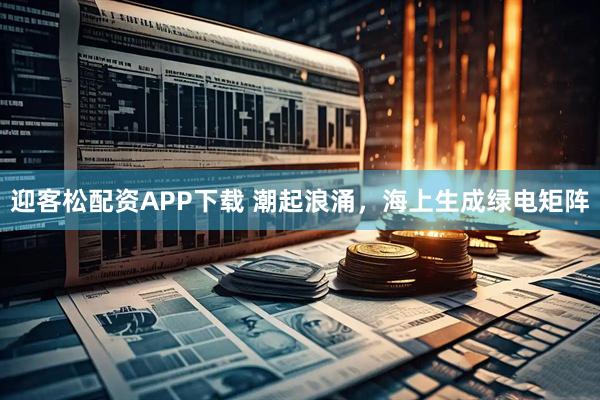 迎客松配资APP下载 潮起浪涌，海上生成绿电矩阵