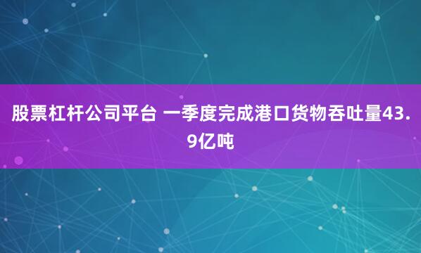 股票杠杆公司平台 一季度完成港口货物吞吐量43.9亿吨