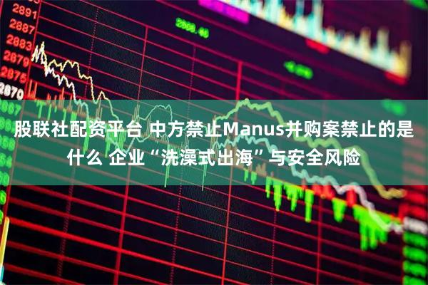 股联社配资平台 中方禁止Manus并购案禁止的是什么 企业“洗澡式出海”与安全风险