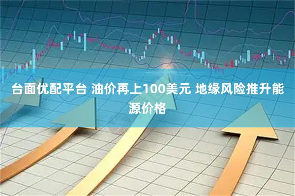 台面优配平台 油价再上100美元 地缘风险推升能源价格