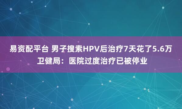 易资配平台 男子搜索HPV后治疗7天花了5.6万 卫健局：医院过度治疗已被停业