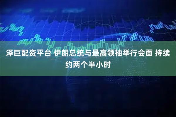 泽巨配资平台 伊朗总统与最高领袖举行会面 持续约两个半小时
