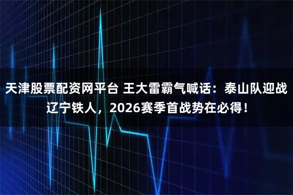 天津股票配资网平台 王大雷霸气喊话：泰山队迎战辽宁铁人，2026赛季首战势在必得！