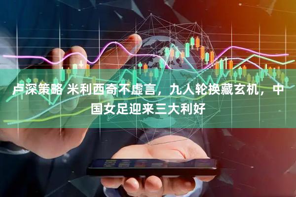 卢深策略 米利西奇不虚言，九人轮换藏玄机，中国女足迎来三大利好