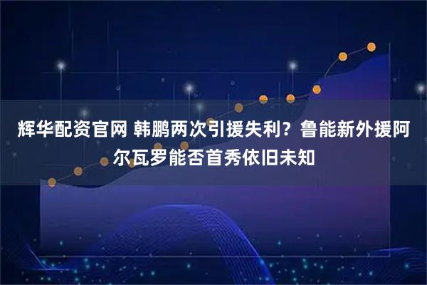 辉华配资官网 韩鹏两次引援失利？鲁能新外援阿尔瓦罗能否首秀依旧未知