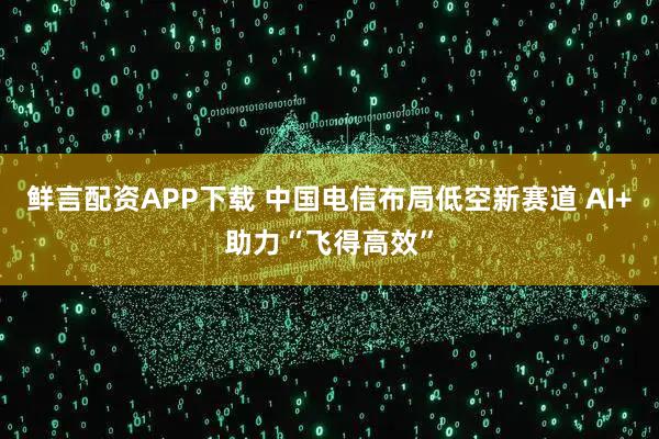 鲜言配资APP下载 中国电信布局低空新赛道 AI+助力“飞得高效”